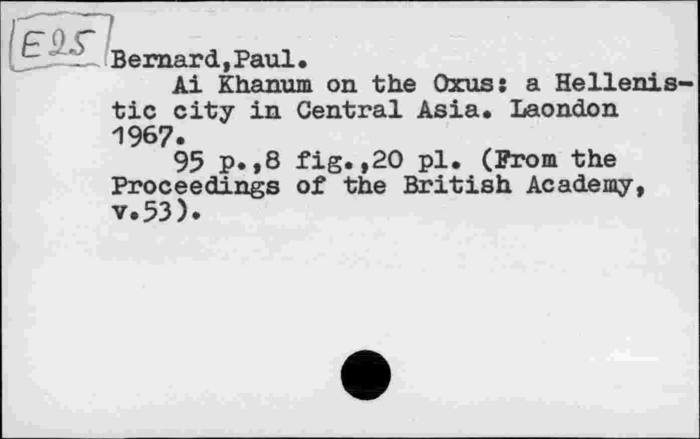 ﻿Bernard,Paul.
Ai Khanum on the Oxus
a Hellenis-
tic city in Central Asia. Laondon 1967.
95 p.,8 fig.,20 pl. (From the Proceedings of the British Academy, v.53).